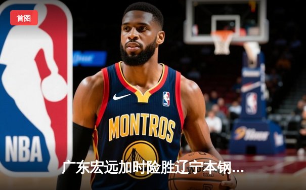 广东宏远加时险胜辽宁本钢，胡明轩独砍35分率队豪取十连胜