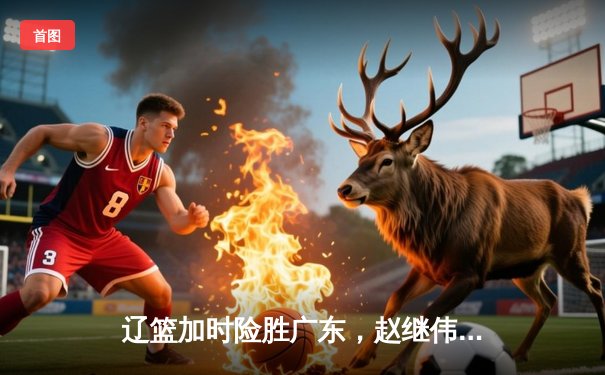 辽篮加时险胜广东，赵继伟37分创季后赛新高