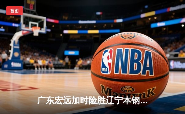 广东宏远加时险胜辽宁本钢，胡明轩关键三分锁定胜局